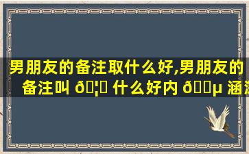 男朋友的备注取什么好,男朋友的备注叫 🦄 什么好内 🐵 涵深奥的